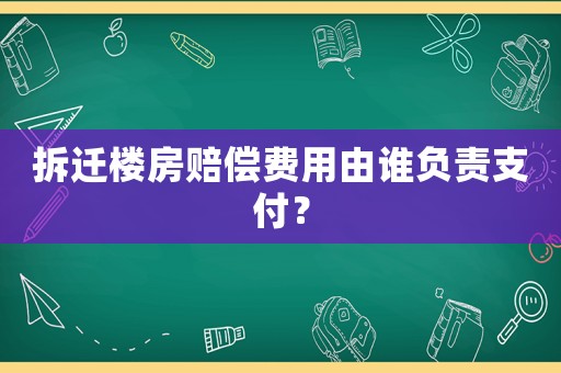 拆遷樓房賠償費用由誰負責支付？
