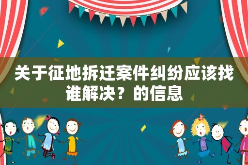關(guān)于征地拆遷案件糾紛應(yīng)該找誰解決？的信息