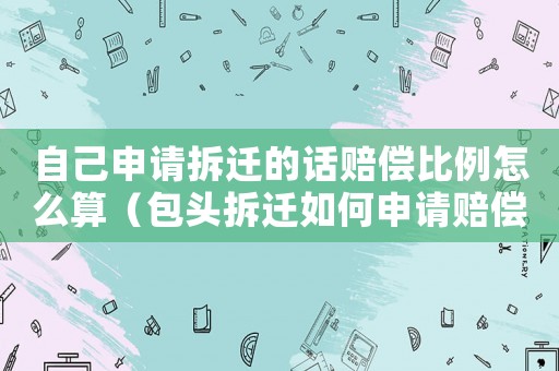 自己申請拆遷的話賠償比例怎么算（包頭拆遷如何申請賠償？）