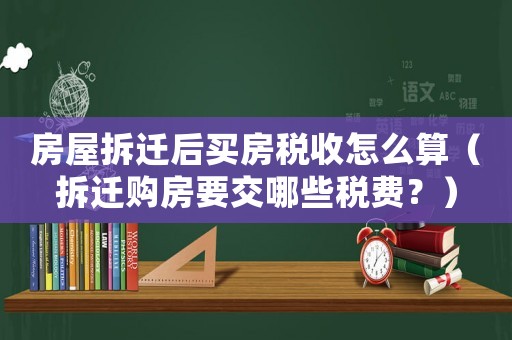 房屋拆遷后買房稅收怎么算（拆遷購(gòu)房要交哪些稅費(fèi)？）