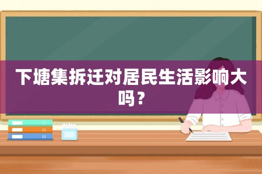 下塘集拆遷對居民生活影響大嗎？