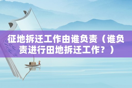 征地拆遷工作由誰負責（誰負責進行田地拆遷工作？）
