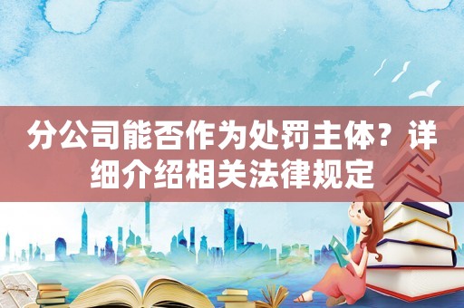 分公司能否作為處罰主體？詳細(xì)介紹相關(guān)法律規(guī)定