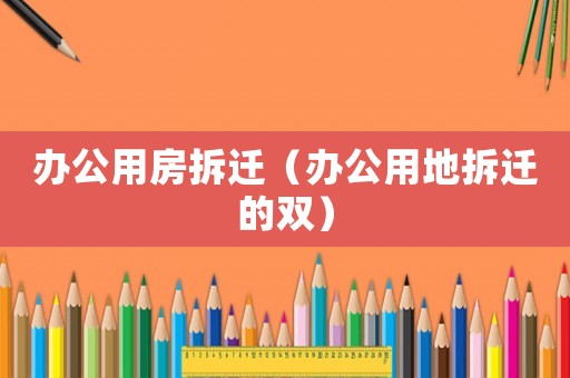 辦公用房拆遷（辦公用地拆遷的雙）