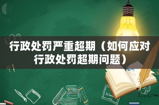 行政處罰嚴重超期（如何應對行政處罰超期問題）