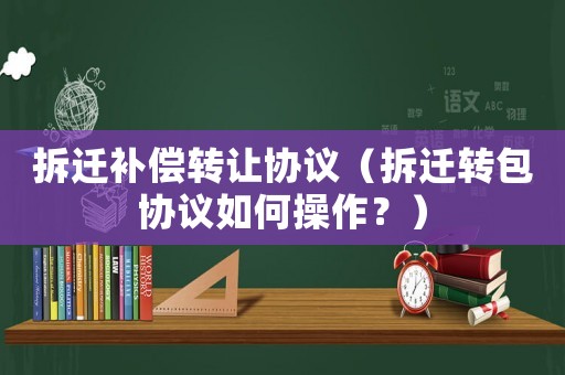 拆遷補償轉讓協議（拆遷轉包協議如何操作？）