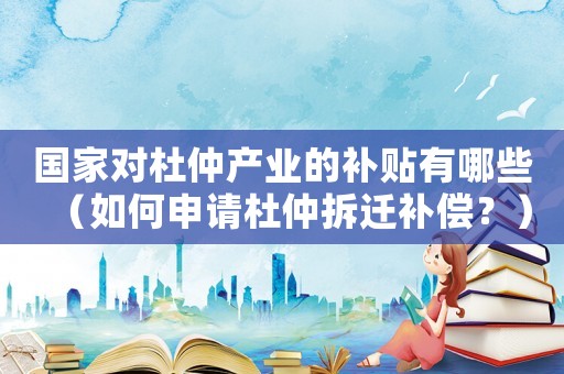 國家對(duì)杜仲產(chǎn)業(yè)的補(bǔ)貼有哪些（如何申請(qǐng)杜仲拆遷補(bǔ)償？）