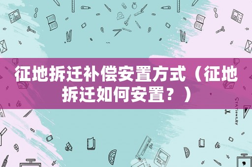 征地拆遷補償安置方式（征地拆遷如何安置？）