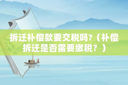 拆遷補償款要交稅嗎?（補償拆遷是否需要繳稅？）