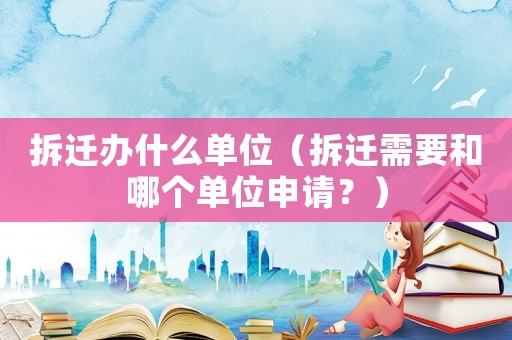 拆遷辦什么單位（拆遷需要和哪個單位申請？）