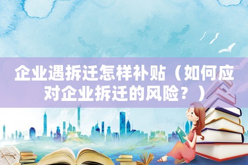 企業(yè)遇拆遷怎樣補(bǔ)貼（如何應(yīng)對(duì)企業(yè)拆遷的風(fēng)險(xiǎn)？）