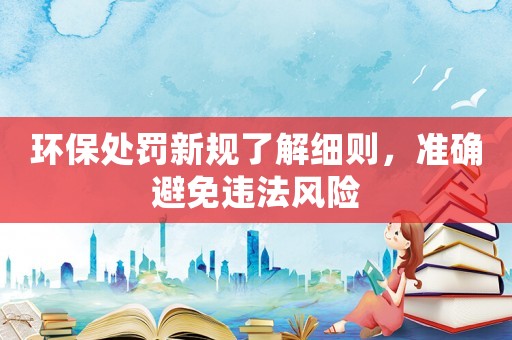 環(huán)保處罰新規(guī)了解細(xì)則，準(zhǔn)確避免違法風(fēng)險
