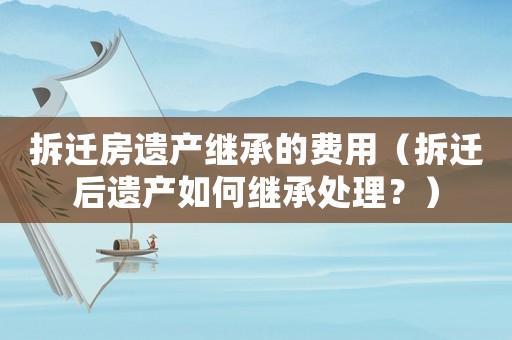拆遷房遺產(chǎn)繼承的費用（拆遷后遺產(chǎn)如何繼承處理？）