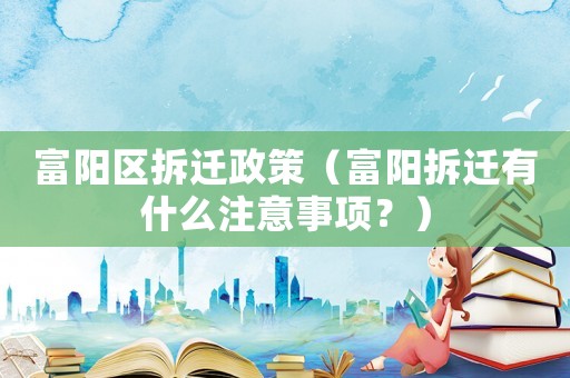 富陽區(qū)拆遷政策（富陽拆遷有什么注意事項？）