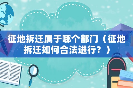 征地拆遷屬于哪個部門（征地拆遷如何合法進行？）