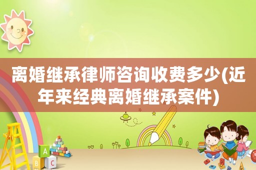 離婚繼承律師咨詢收費多少(近年來經典離婚繼承案件)