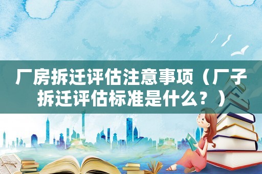 廠房拆遷評(píng)估注意事項(xiàng)（廠子拆遷評(píng)估標(biāo)準(zhǔn)是什么？）