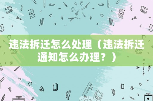 違法拆遷怎么處理（違法拆遷通知怎么辦理？）