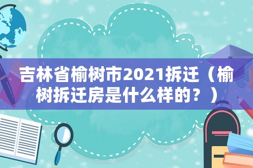 吉林省榆樹市2021拆遷（榆樹拆遷房是什么樣的？）