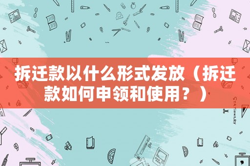 拆遷款以什么形式發放（拆遷款如何申領和使用？）