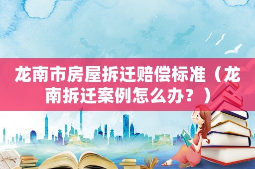龍南市房屋拆遷賠償標準（龍南拆遷案例怎么辦？）
