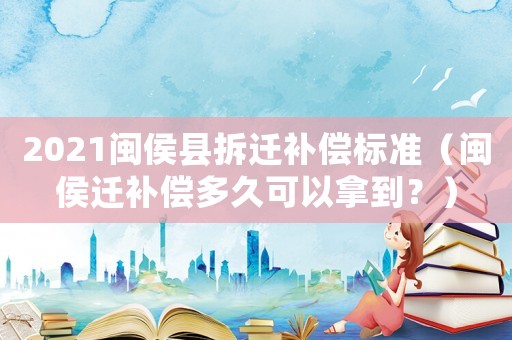 2021閩侯縣拆遷補償標準（閩侯遷補償多久可以拿到？）