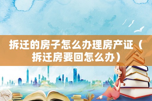 拆遷的房子怎么辦理房產證（拆遷房要回怎么辦）