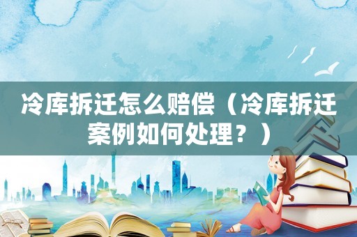 冷庫拆遷怎么賠償（冷庫拆遷案例如何處理？）