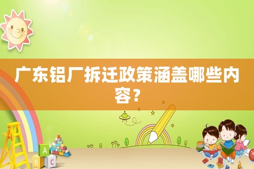 廣東鋁廠拆遷政策涵蓋哪些內(nèi)容？