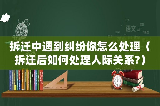 拆遷中遇到糾紛你怎么處理（拆遷后如何處理人際關系?）