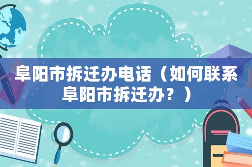 阜陽市拆遷辦電話（如何聯系阜陽市拆遷辦？）