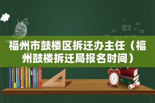福州市鼓樓區(qū)拆遷辦主任（福州鼓樓拆遷局報(bào)名時(shí)間）