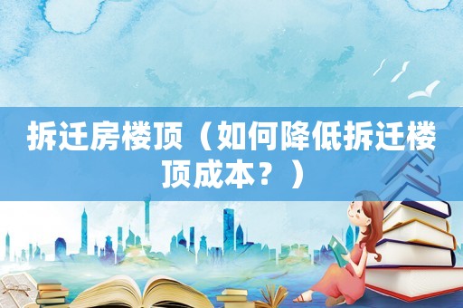 拆遷房樓頂（如何降低拆遷樓頂成本？）