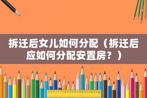 拆遷后女兒如何分配（拆遷后應如何分配安置房？）
