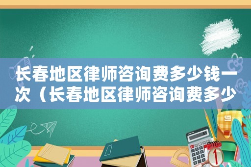 長春地區律師咨詢費多少錢一次（長春地區律師咨詢費多少）