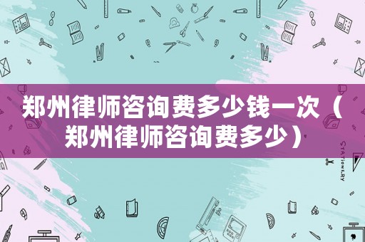 鄭州律師咨詢費多少錢一次（鄭州律師咨詢費多少）