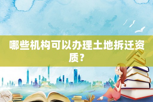 哪些機構可以辦理土地拆遷資質？