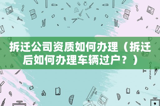 拆遷公司資質如何辦理（拆遷后如何辦理車輛過戶？）
