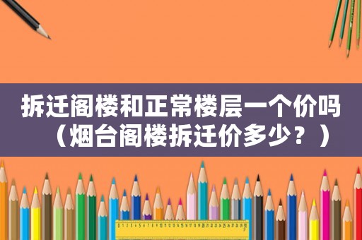 拆遷閣樓和正常樓層一個價嗎（煙臺閣樓拆遷價多少？）