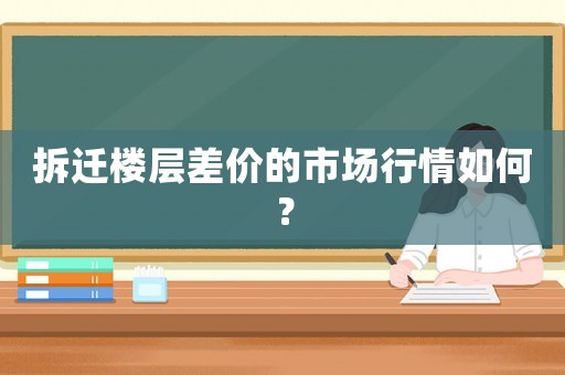 拆遷樓層差價的市場行情如何？