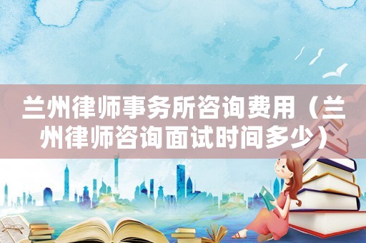 蘭州律師事務所咨詢費用（蘭州律師咨詢面試時間多少）