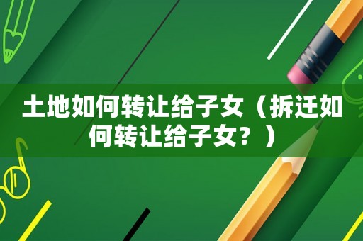 土地如何轉讓給子女（拆遷如何轉讓給子女？）