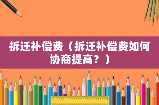 拆遷補償費（拆遷補償費如何協商提高？）