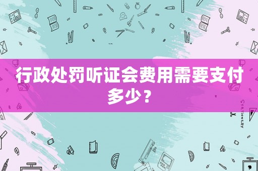 行政處罰聽證會費用需要支付多少？