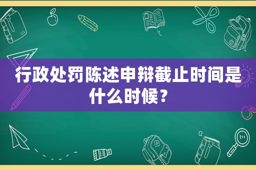 行政處罰陳述申辯截止時間是什么時候？