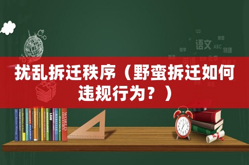 擾亂拆遷秩序（野蠻拆遷如何違規行為？）