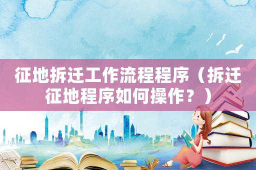 征地拆遷工作流程程序（拆遷征地程序如何操作？）