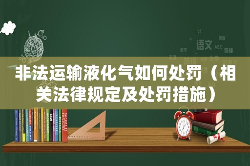 非法運輸液化氣如何處罰（相關法律規定及處罰措施）