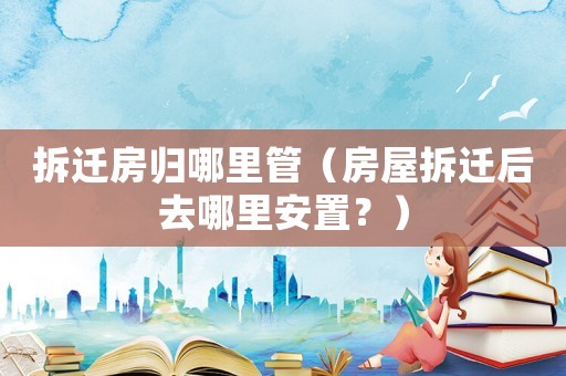 拆遷房歸哪里管（房屋拆遷后去哪里安置？）