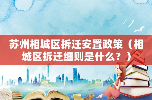 蘇州相城區拆遷安置政策（相城區拆遷細則是什么？）
